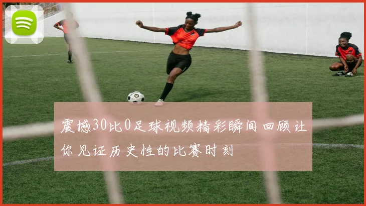 震撼30比0足球视频精彩瞬间回顾让你见证历史性的比赛时刻