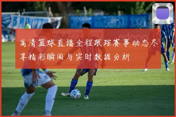 高清篮球直播全程跟踪赛事动态尽享精彩瞬间与实时数据分析
