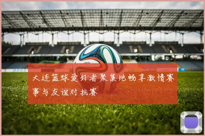 大连篮球爱好者聚集地畅享激情赛事与友谊对抗赛