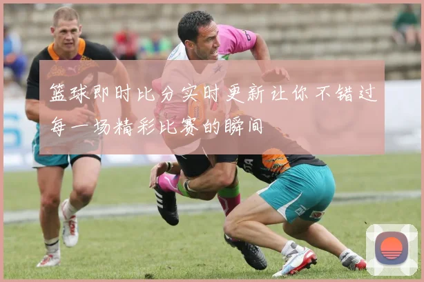 篮球即时比分实时更新让你不错过每一场精彩比赛的瞬间