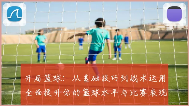 开局篮球：从基础技巧到战术运用全面提升你的篮球水平与比赛表现
