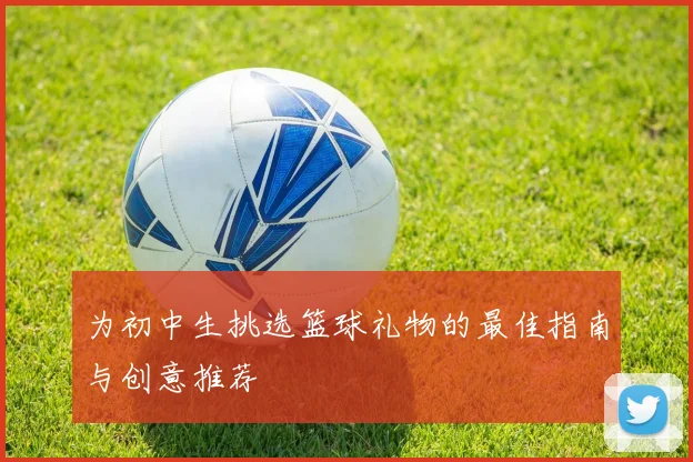 为初中生挑选篮球礼物的最佳指南与创意推荐