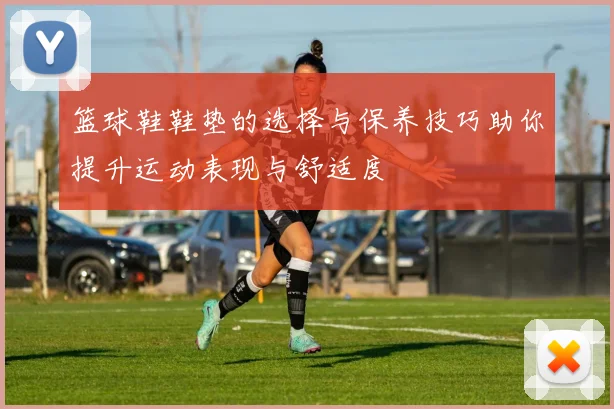 篮球鞋鞋垫的选择与保养技巧助你提升运动表现与舒适度