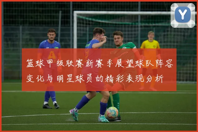 篮球甲级联赛新赛季展望球队阵容变化与明星球员的精彩表现分析
